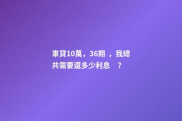 車貸10萬，36期，我總共需要還多少利息？